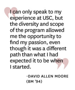 Pull-quote reading" I can only speak to my experience at USC, but the diversity and scope of the program allowed me the opportunity to find my passion, even though it was a different path than what I had expected it to be when I started." by David Allen Moore